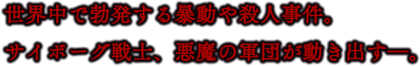 世界中で勃発する暴動や殺人事件。サイボーグ戦士、悪魔の軍団が動き出す―。